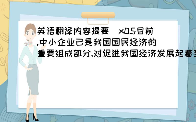 英语翻译内容提要\x05目前,中小企业已是我国国民经济的重要组成部分,对促进我国经济发展起着至关重要的作用.然而,由于中