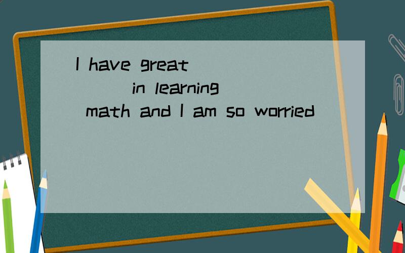 I have great ____in learning math and I am so worried