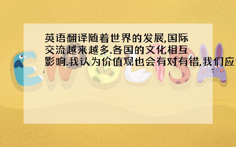 英语翻译随着世界的发展,国际交流越来越多.各国的文化相互影响.我认为价值观也会有对有错,我们应该取其精华,去其糟粕.翻译