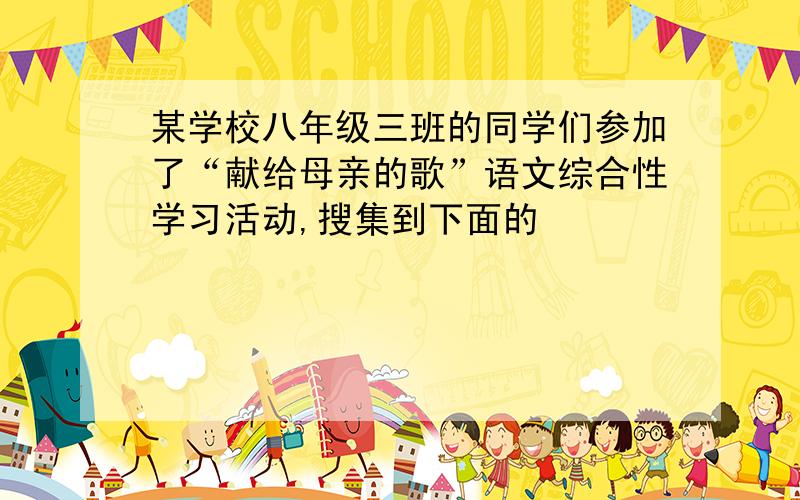 某学校八年级三班的同学们参加了“献给母亲的歌”语文综合性学习活动,搜集到下面的