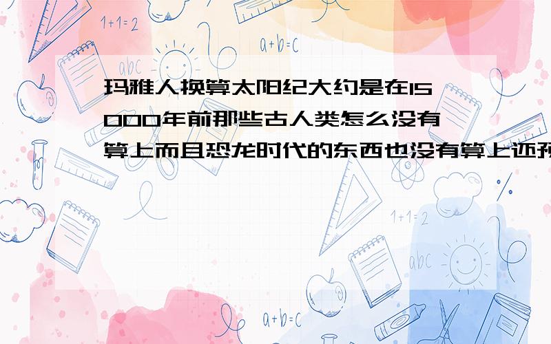 玛雅人换算太阳纪大约是在15000年前那些古人类怎么没有算上而且恐龙时代的东西也没有算上还预言呢