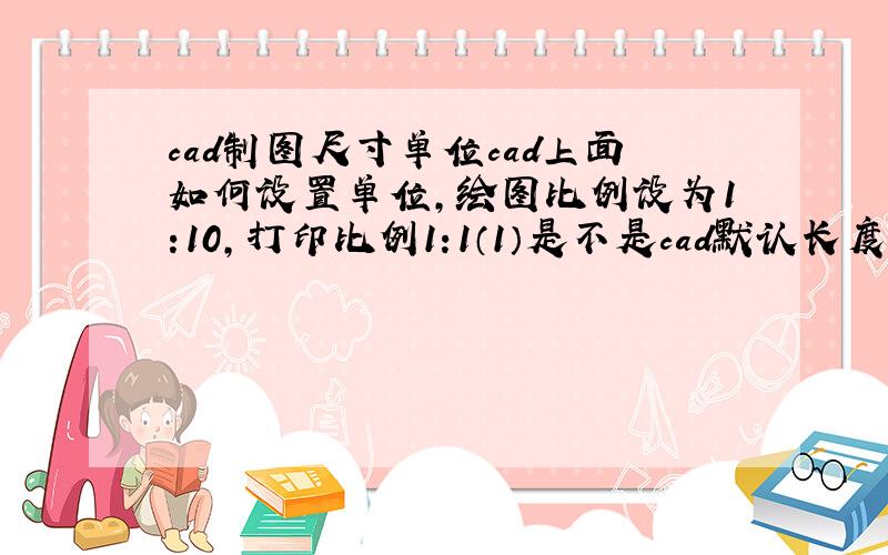 cad制图尺寸单位cad上面如何设置单位,绘图比例设为1:10,打印比例1:1（1）是不是cad默认长度就是毫米啊,我画