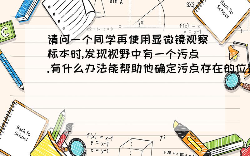 请问一个同学再使用显微镜观察标本时,发现视野中有一个污点.有什么办法能帮助他确定污点存在的位置