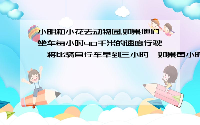 小明和小花去动物园.如果他们坐车每小时40千米的速度行驶,将比骑自行车早到三小时,如果每小时8千米的速度步行去将比骑自行