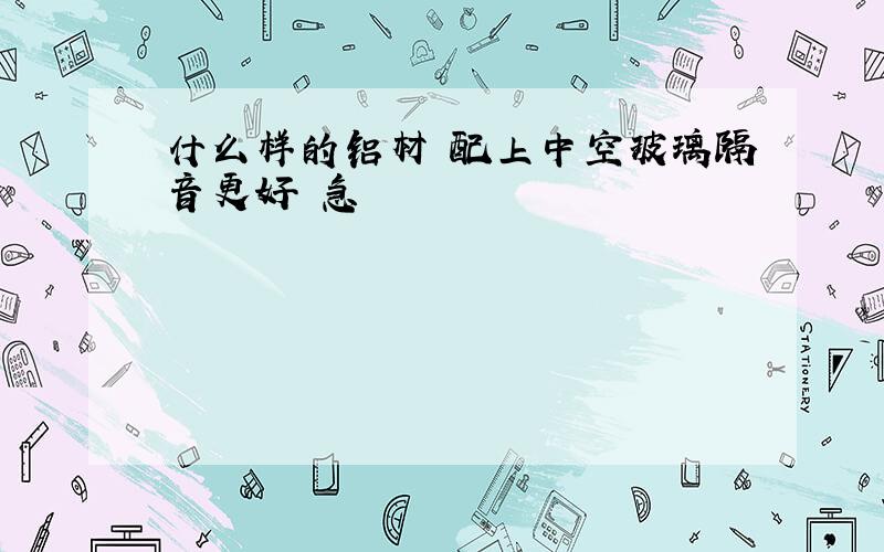 什么样的铝材 配上中空玻璃隔音更好 急