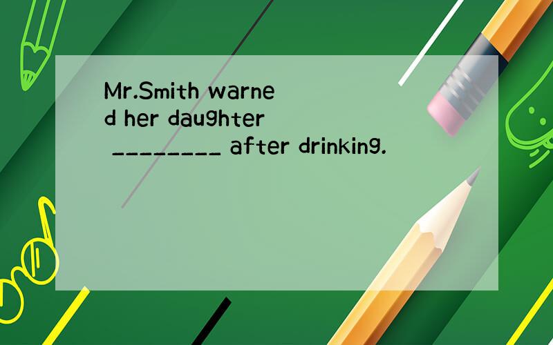 Mr.Smith warned her daughter ________ after drinking.