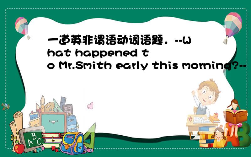 一道英非谓语动词语题．--What happened to Mr.Smith early this morning?--