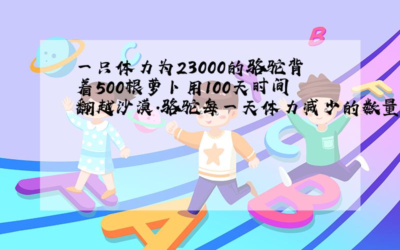 一只体力为23000的骆驼背着500根萝卜用100天时间翻越沙漠.骆驼每一天体力减少的数量等于身上背着的萝卜的数量,骆驼