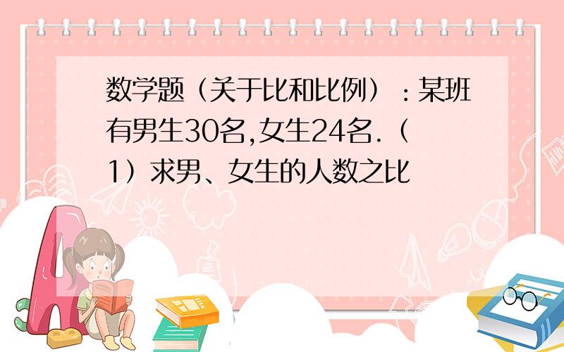 数学题（关于比和比例）：某班有男生30名,女生24名.（1）求男、女生的人数之比