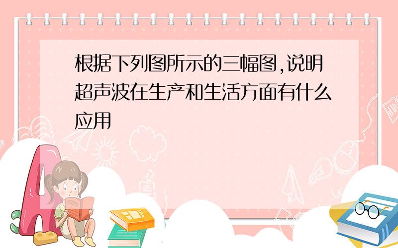 根据下列图所示的三幅图,说明超声波在生产和生活方面有什么应用