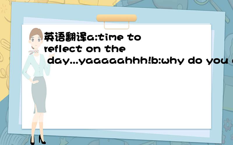 英语翻译a:time to reflect on the day...yaaaaahhh!b:why do you do