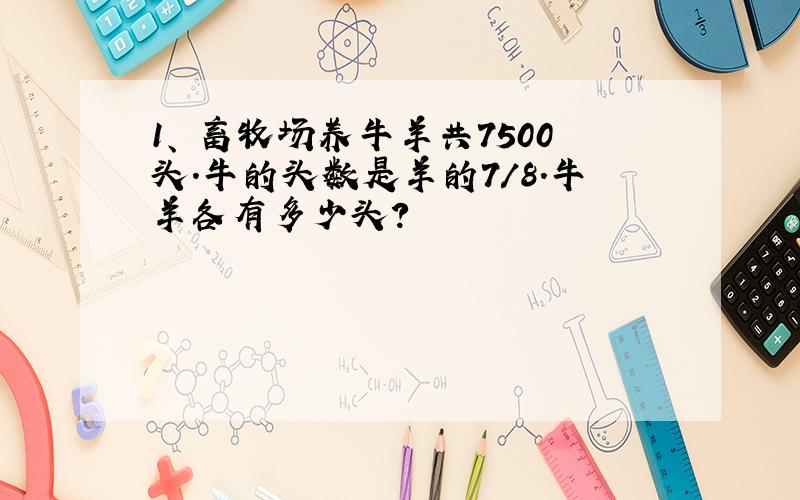 1、 畜牧场养牛羊共7500头.牛的头数是羊的7/8.牛羊各有多少头?