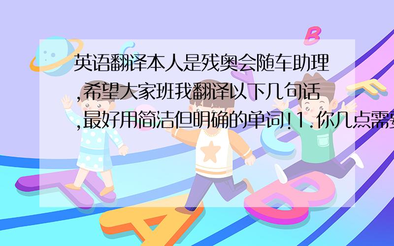 英语翻译本人是残奥会随车助理,希望大家班我翻译以下几句话,最好用简洁但明确的单词!1.你几点需要我们去接你?2.你能写一