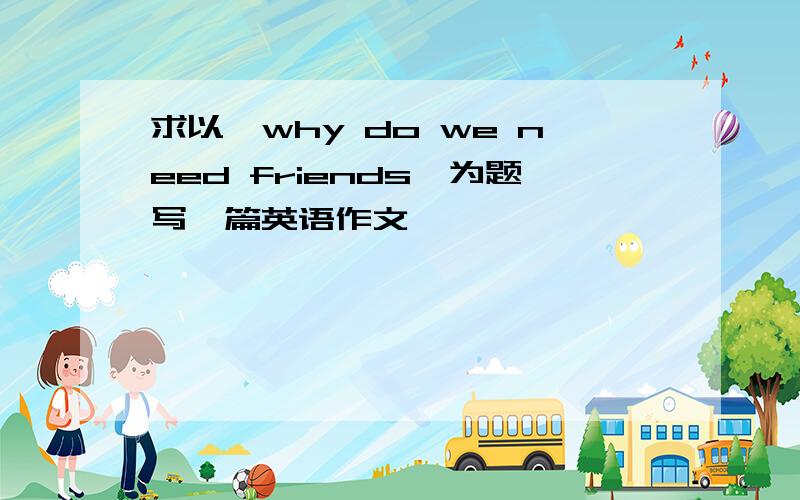 求以《why do we need friends》为题写一篇英语作文