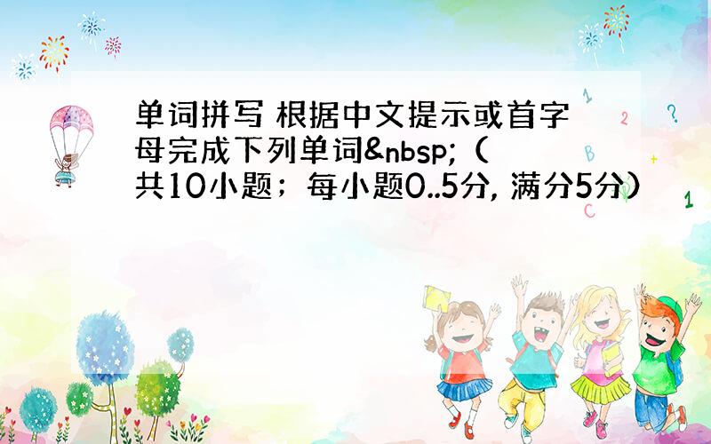 单词拼写 根据中文提示或首字母完成下列单词 （共10小题；每小题0..5分, 满分5分）