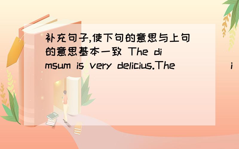 补充句子,使下句的意思与上句的意思基本一致 The dimsum is very delicius.The ____ i