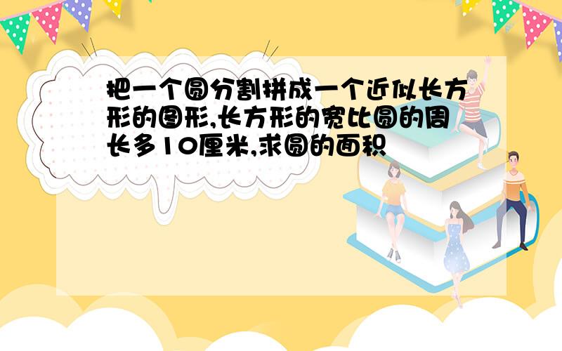 把一个圆分割拼成一个近似长方形的图形,长方形的宽比圆的周长多10厘米,求圆的面积