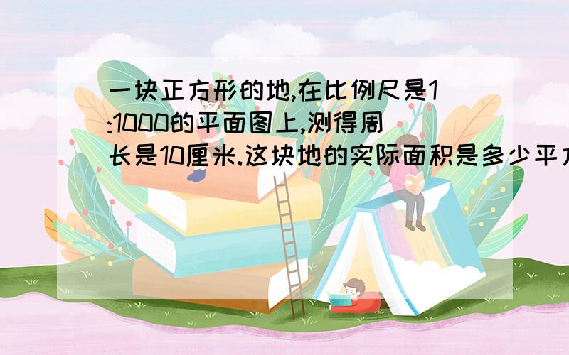 一块正方形的地,在比例尺是1:1000的平面图上,测得周长是10厘米.这块地的实际面积是多少平方米?