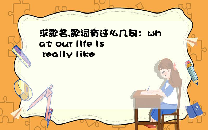 求歌名,歌词有这么几句：what our life is really like