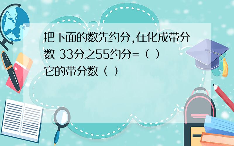 把下面的数先约分,在化成带分数 33分之55约分=（ ）它的带分数（ ）