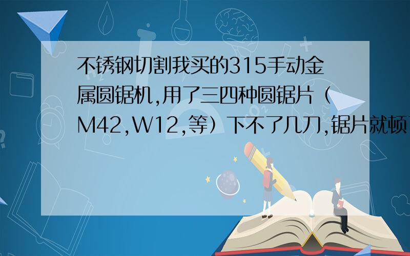 不锈钢切割我买的315手动金属圆锯机,用了三四种圆锯片（M42,W12,等）下不了几刀,锯片就顿了.我的材料是201材质