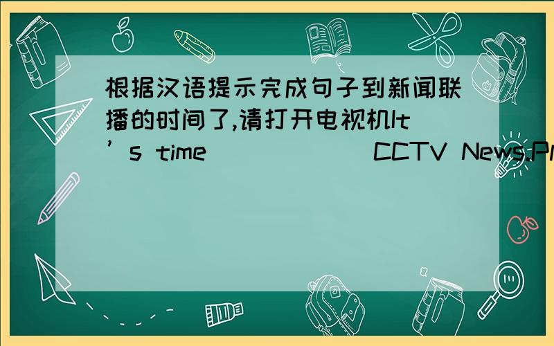 根据汉语提示完成句子到新闻联播的时间了,请打开电视机It’s time ______CCTV News.Please _