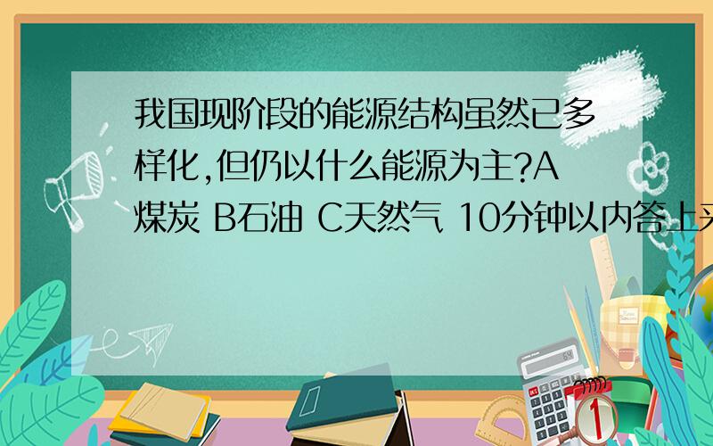 我国现阶段的能源结构虽然已多样化,但仍以什么能源为主?A煤炭 B石油 C天然气 10分钟以内答上来