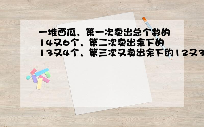 一堆西瓜，第一次卖出总个数的14又6个，第二次卖出余下的13又4个，第三次又卖出余下的12又3个，正好卖完，这堆西瓜原有