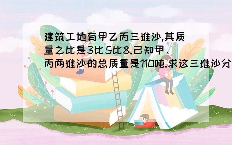 建筑工地有甲乙丙三堆沙,其质量之比是3比5比8.已知甲、丙两堆沙的总质量是110吨.求这三堆沙分别有多少吨?