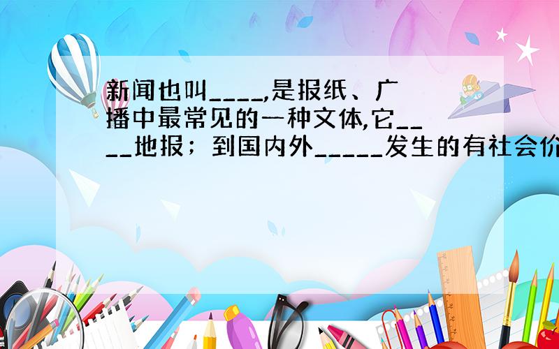 新闻也叫____,是报纸、广播中最常见的一种文体,它____地报；到国内外_____发生的有社会价值的事实