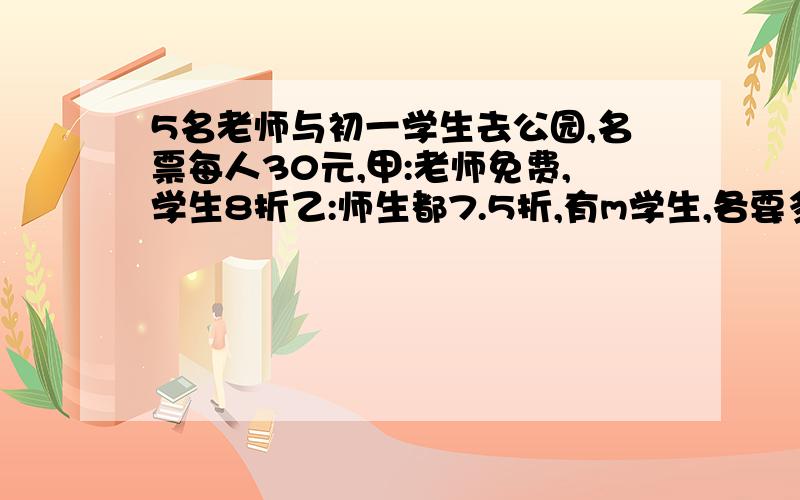 5名老师与初一学生去公园,名票每人30元,甲:老师免费,学生8折乙:师生都7.5折,有m学生,各要多少元?