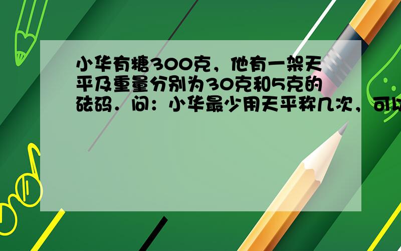 小华有糖300克，他有一架天平及重量分别为30克和5克的砝码．问：小华最少用天平称几次，可以将糖分为两份，使一份重100