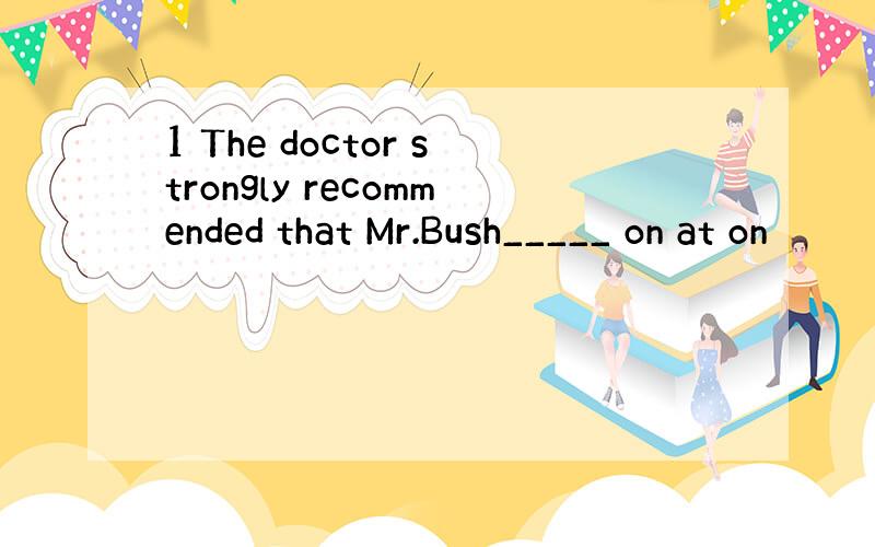 1 The doctor strongly recommended that Mr.Bush_____ on at on