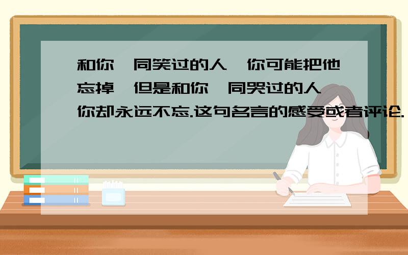 和你一同笑过的人,你可能把他忘掉,但是和你一同哭过的人,你却永远不忘.这句名言的感受或者评论.