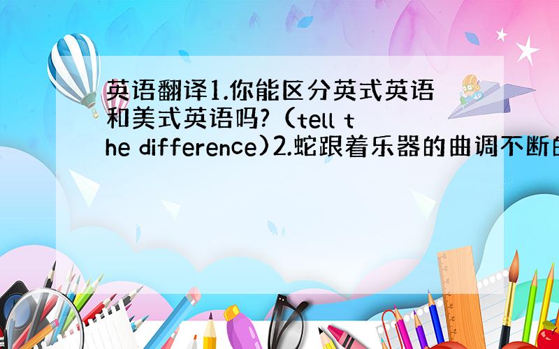 英语翻译1.你能区分英式英语和美式英语吗?（tell the difference)2.蛇跟着乐器的曲调不断的移动3.她