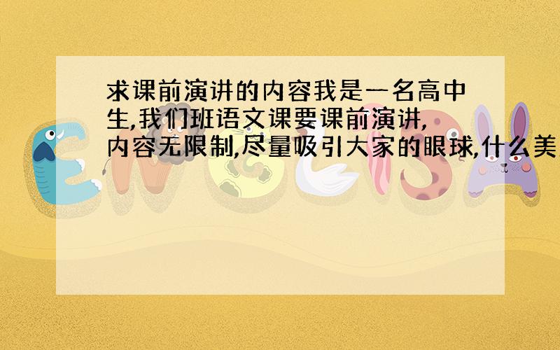 求课前演讲的内容我是一名高中生,我们班语文课要课前演讲,内容无限制,尽量吸引大家的眼球,什么美剧,电影啊都可以讲,但我就