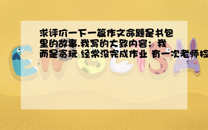 求评价一下一篇作文命题是书包里的故事.我写的大致内容：我而是贪玩 经常没完成作业 有一次老师检查全班 许多同学都被发现被