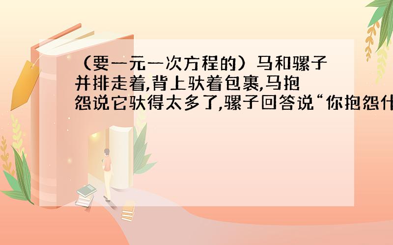 （要一元一次方程的）马和骡子并排走着,背上驮着包裹,马抱怨说它驮得太多了,骡子回答说“你抱怨什么呢?如果我从你背上拿过来