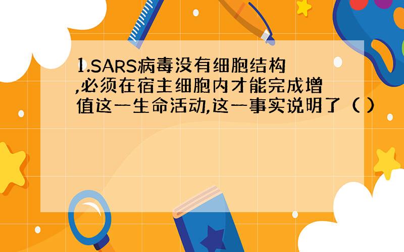 1.SARS病毒没有细胞结构,必须在宿主细胞内才能完成增值这一生命活动,这一事实说明了（ ）