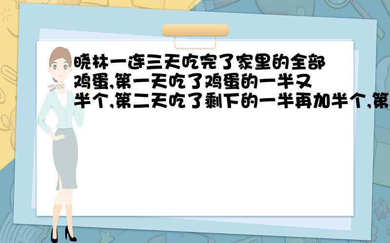 晓林一连三天吃完了家里的全部鸡蛋,第一天吃了鸡蛋的一半又半个,第二天吃了剩下的一半再加半个,第三天