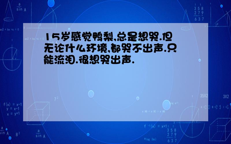 15岁感觉鸭梨,总是想哭.但无论什么环境,都哭不出声.只能流泪.很想哭出声.