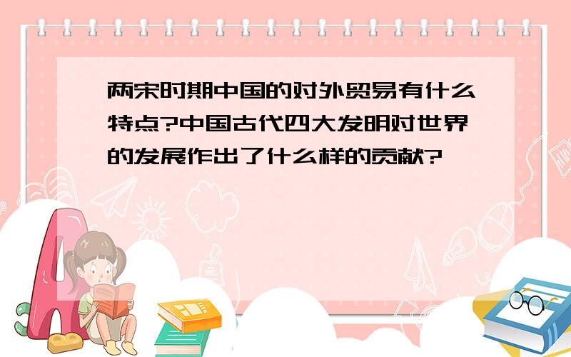 两宋时期中国的对外贸易有什么特点?中国古代四大发明对世界的发展作出了什么样的贡献?