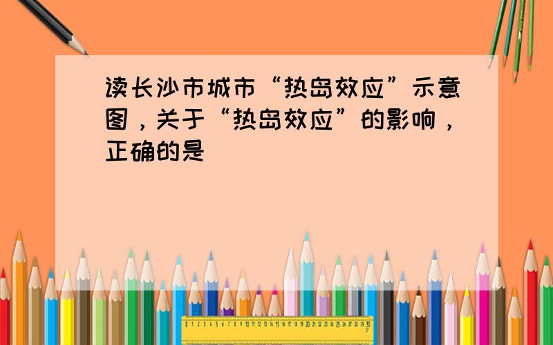 读长沙市城市“热岛效应”示意图，关于“热岛效应”的影响，正确的是（　　）