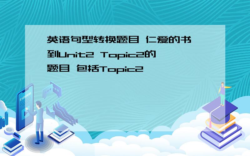 英语句型转换题目 仁爱的书 到Unit2 Topic2的题目 包括Topic2