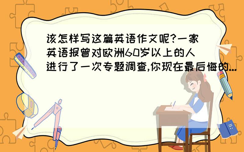 该怎样写这篇英语作文呢?一家英语报曾对欧洲60岁以上的人进行了一次专题调查,你现在最后悔的...