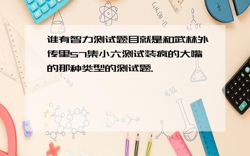 谁有智力测试题目就是和武林外传里57集小六测试装疯的大嘴的那种类型的测试题.