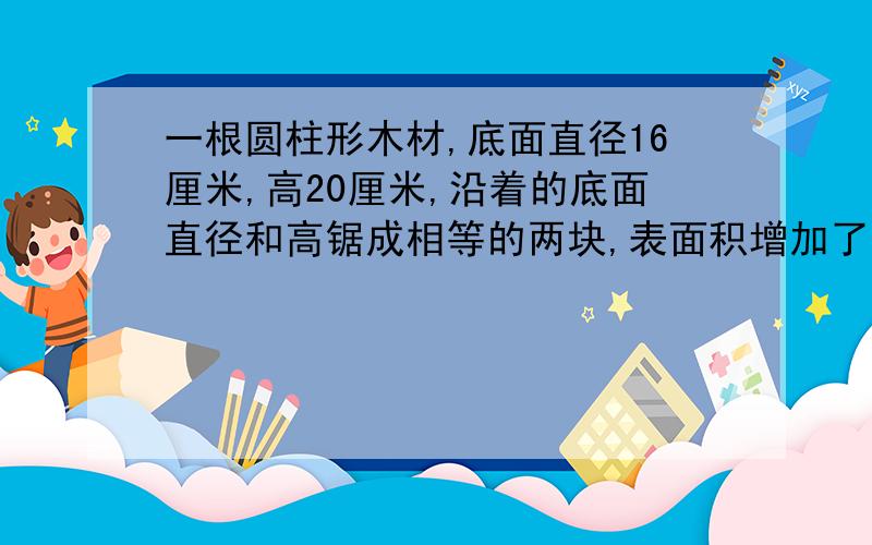 一根圆柱形木材,底面直径16厘米,高20厘米,沿着的底面直径和高锯成相等的两块,表面积增加了多少?