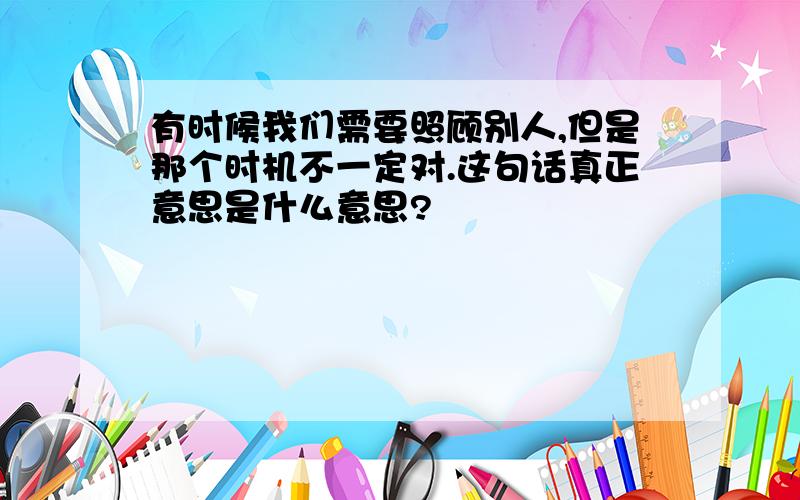 有时候我们需要照顾别人,但是那个时机不一定对.这句话真正意思是什么意思?