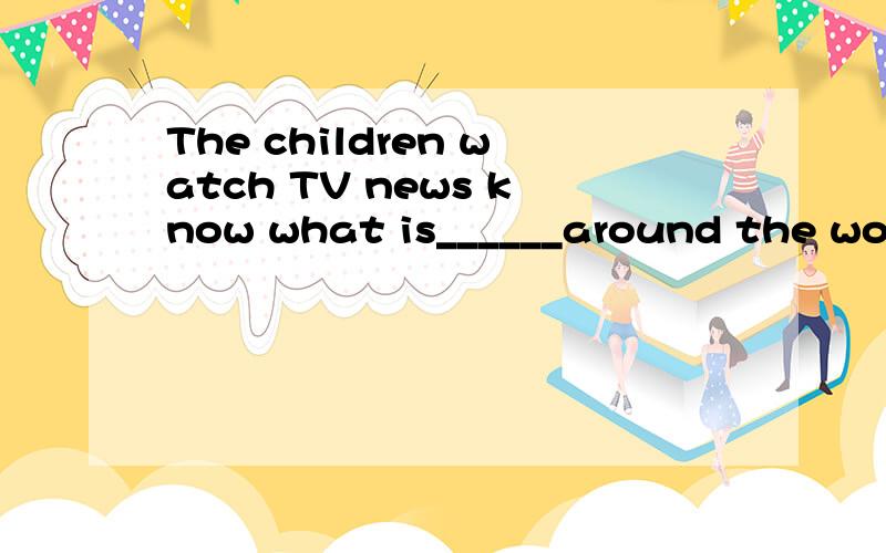 The children watch TV news know what is______around the worl