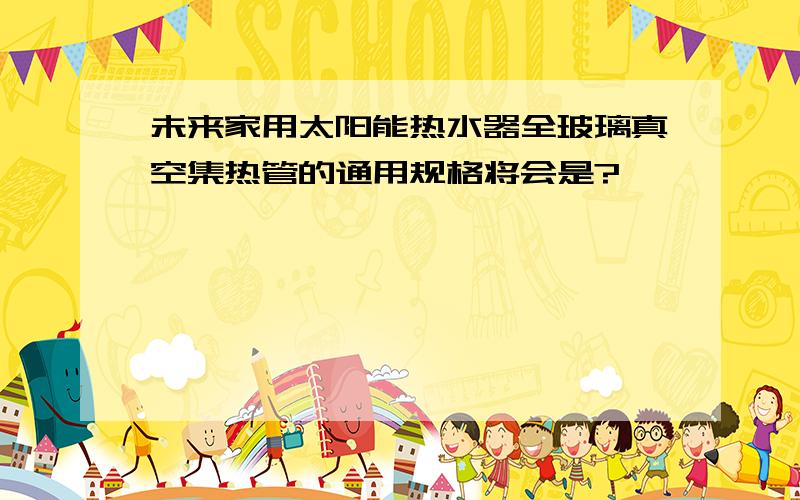 未来家用太阳能热水器全玻璃真空集热管的通用规格将会是?